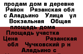 продам дом в деревне › Район ­ Рязанская обл, с Аладьино › Улица ­ ул Вокзальная › Общая площадь дома ­ 61 › Площадь участка ­ 13 › Цена ­ 650 000 - Рязанская обл., Чучковский р-н, Аладьино с. Недвижимость » Дома, коттеджи, дачи продажа   